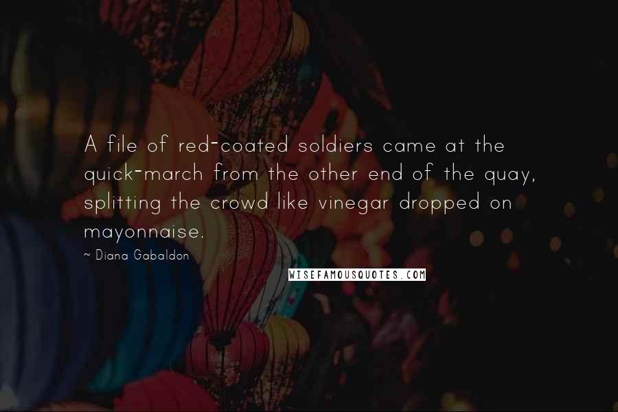 Diana Gabaldon Quotes: A file of red-coated soldiers came at the quick-march from the other end of the quay, splitting the crowd like vinegar dropped on mayonnaise.