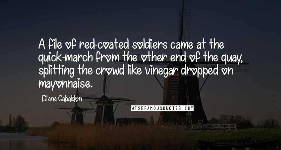 Diana Gabaldon Quotes: A file of red-coated soldiers came at the quick-march from the other end of the quay, splitting the crowd like vinegar dropped on mayonnaise.