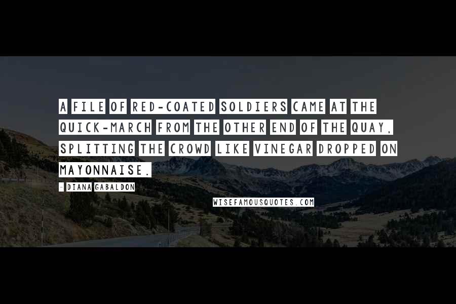 Diana Gabaldon Quotes: A file of red-coated soldiers came at the quick-march from the other end of the quay, splitting the crowd like vinegar dropped on mayonnaise.