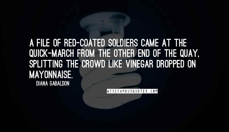 Diana Gabaldon Quotes: A file of red-coated soldiers came at the quick-march from the other end of the quay, splitting the crowd like vinegar dropped on mayonnaise.