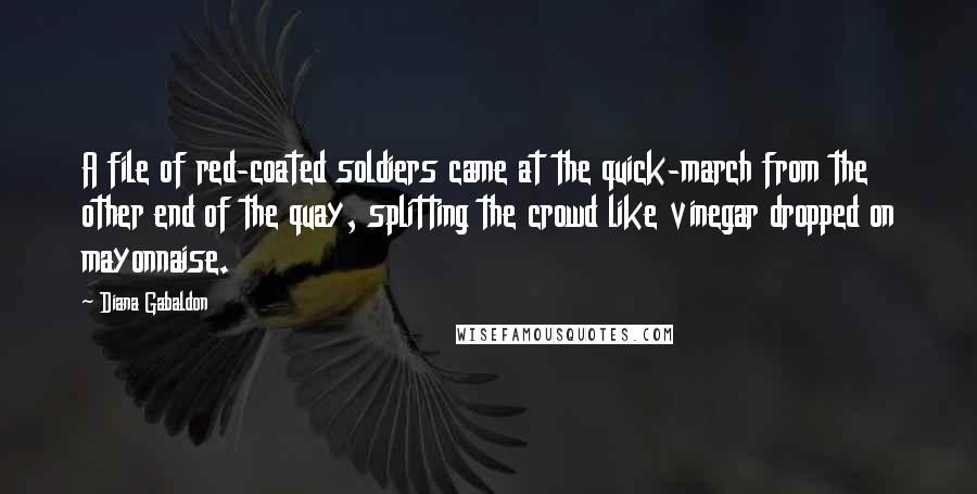 Diana Gabaldon Quotes: A file of red-coated soldiers came at the quick-march from the other end of the quay, splitting the crowd like vinegar dropped on mayonnaise.