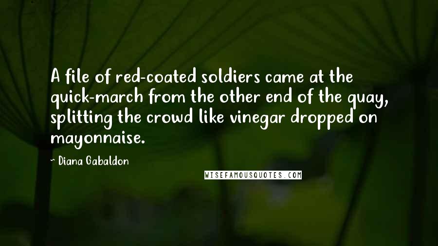 Diana Gabaldon Quotes: A file of red-coated soldiers came at the quick-march from the other end of the quay, splitting the crowd like vinegar dropped on mayonnaise.
