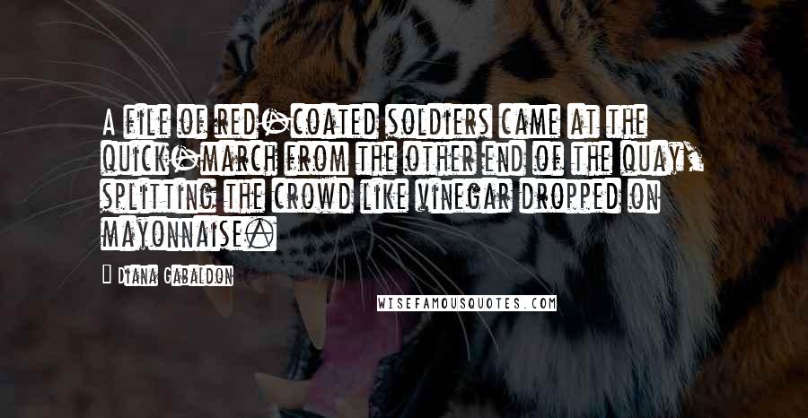 Diana Gabaldon Quotes: A file of red-coated soldiers came at the quick-march from the other end of the quay, splitting the crowd like vinegar dropped on mayonnaise.