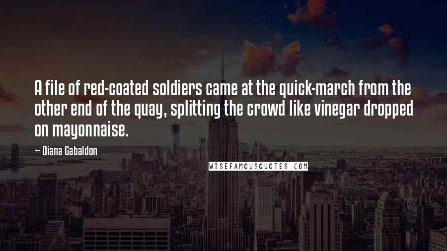 Diana Gabaldon Quotes: A file of red-coated soldiers came at the quick-march from the other end of the quay, splitting the crowd like vinegar dropped on mayonnaise.