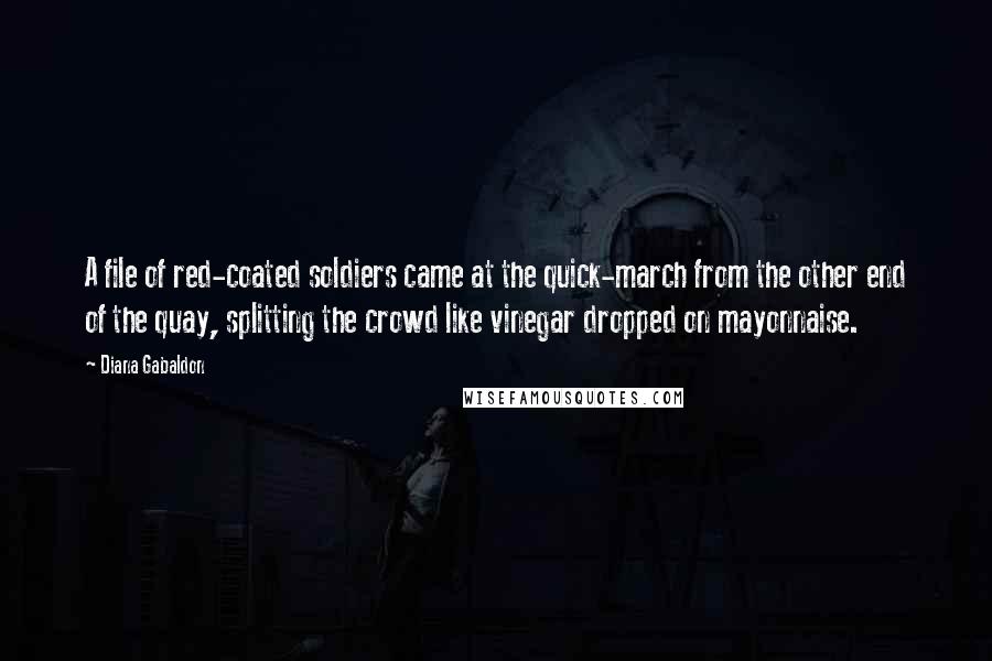 Diana Gabaldon Quotes: A file of red-coated soldiers came at the quick-march from the other end of the quay, splitting the crowd like vinegar dropped on mayonnaise.