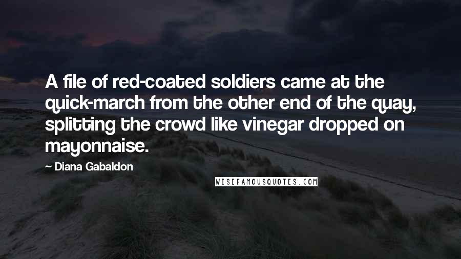 Diana Gabaldon Quotes: A file of red-coated soldiers came at the quick-march from the other end of the quay, splitting the crowd like vinegar dropped on mayonnaise.