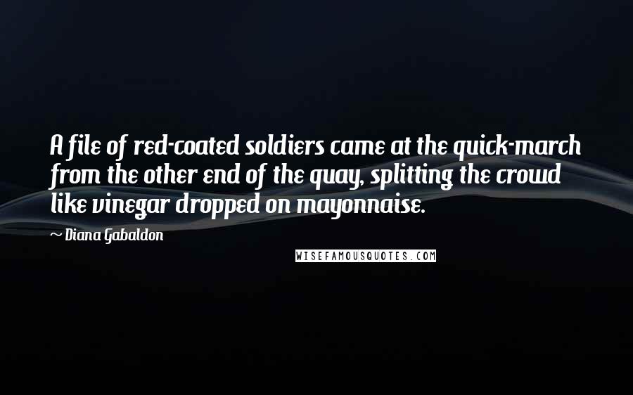 Diana Gabaldon Quotes: A file of red-coated soldiers came at the quick-march from the other end of the quay, splitting the crowd like vinegar dropped on mayonnaise.