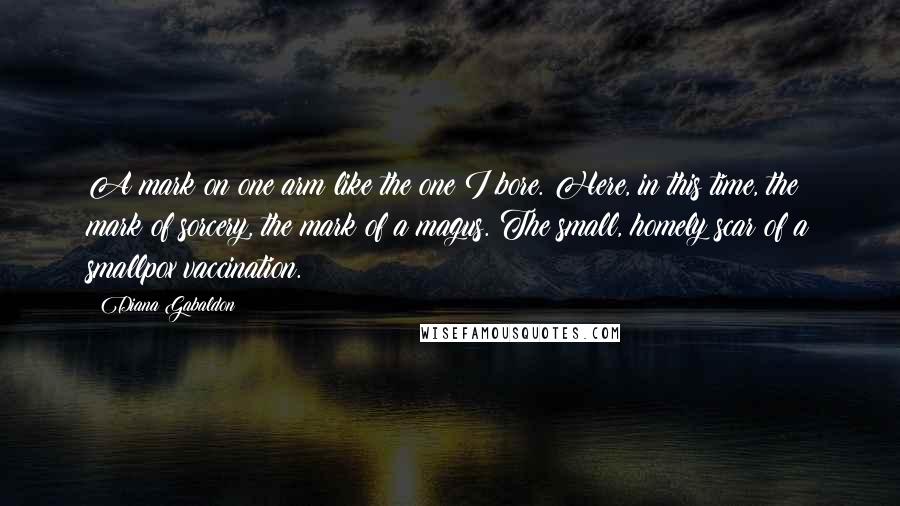 Diana Gabaldon Quotes: A mark on one arm like the one I bore. Here, in this time, the mark of sorcery, the mark of a magus. The small, homely scar of a smallpox vaccination.