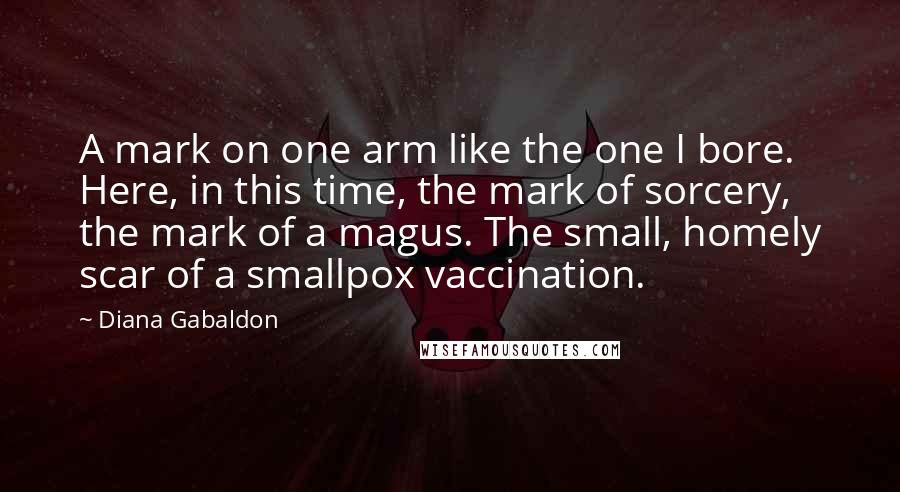 Diana Gabaldon Quotes: A mark on one arm like the one I bore. Here, in this time, the mark of sorcery, the mark of a magus. The small, homely scar of a smallpox vaccination.