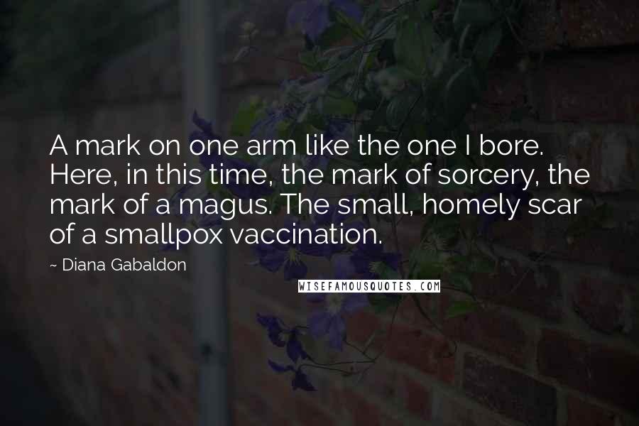 Diana Gabaldon Quotes: A mark on one arm like the one I bore. Here, in this time, the mark of sorcery, the mark of a magus. The small, homely scar of a smallpox vaccination.