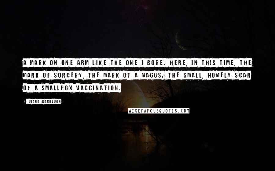 Diana Gabaldon Quotes: A mark on one arm like the one I bore. Here, in this time, the mark of sorcery, the mark of a magus. The small, homely scar of a smallpox vaccination.