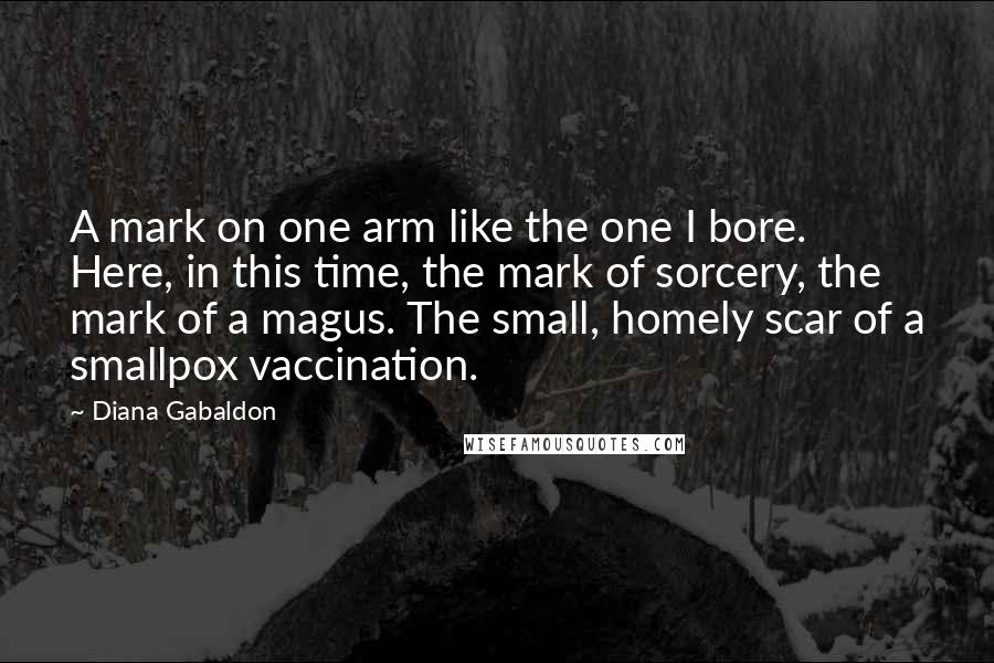 Diana Gabaldon Quotes: A mark on one arm like the one I bore. Here, in this time, the mark of sorcery, the mark of a magus. The small, homely scar of a smallpox vaccination.