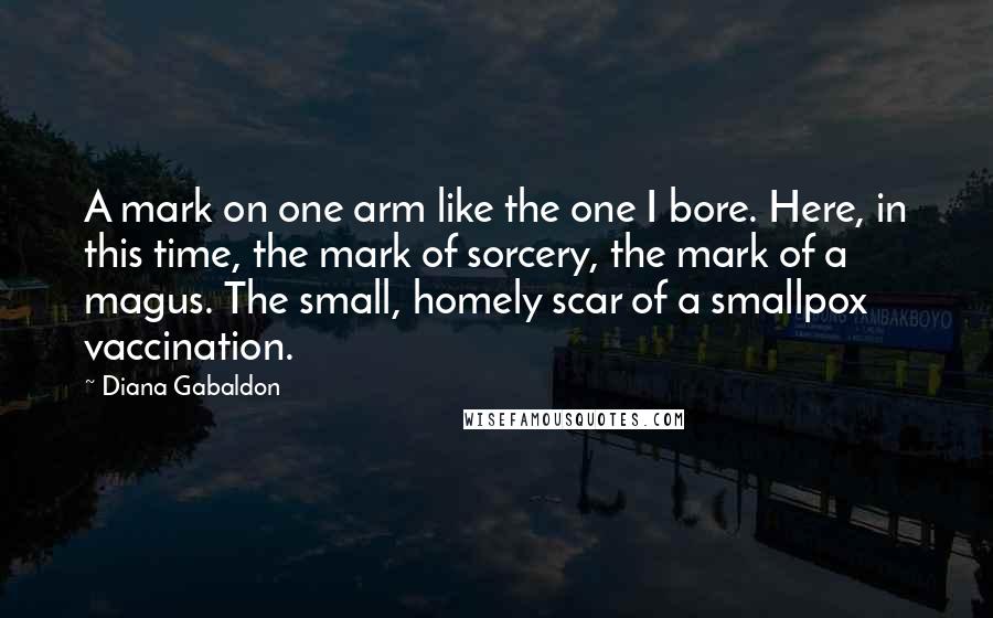Diana Gabaldon Quotes: A mark on one arm like the one I bore. Here, in this time, the mark of sorcery, the mark of a magus. The small, homely scar of a smallpox vaccination.