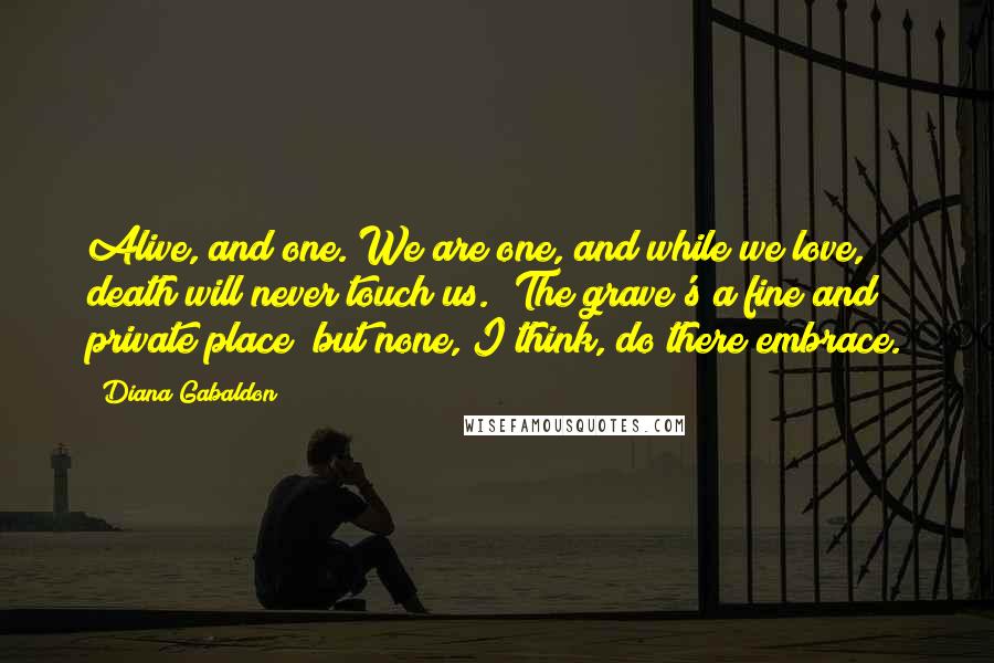 Diana Gabaldon Quotes: Alive, and one. We are one, and while we love, death will never touch us. 'The grave's a fine and private place/ but none, I think, do there embrace.