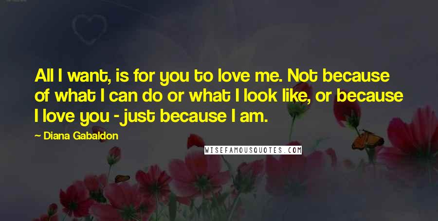 Diana Gabaldon Quotes: All I want, is for you to love me. Not because of what I can do or what I look like, or because I love you - just because I am.