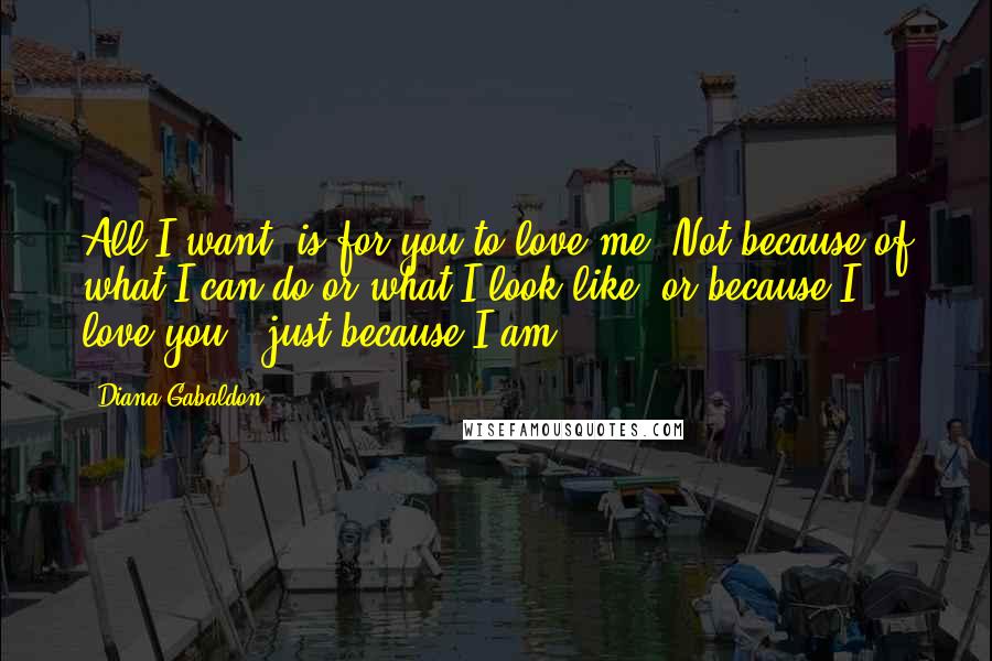 Diana Gabaldon Quotes: All I want, is for you to love me. Not because of what I can do or what I look like, or because I love you - just because I am.