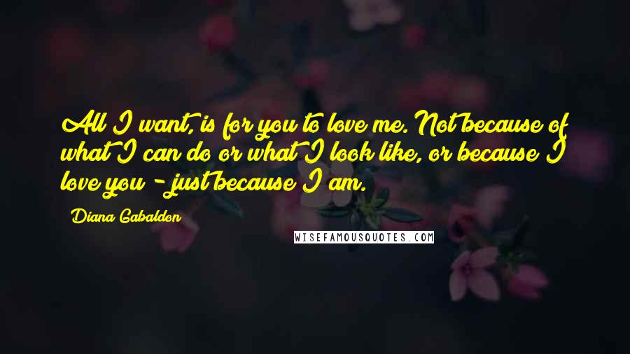 Diana Gabaldon Quotes: All I want, is for you to love me. Not because of what I can do or what I look like, or because I love you - just because I am.