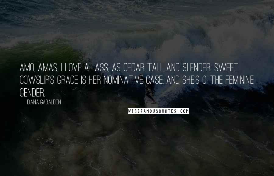 Diana Gabaldon Quotes: Amo, amas, I love a lass, As cedar tall and slender; Sweet cowslip's grace Is her nominative case, And she's o' the feminine gender.