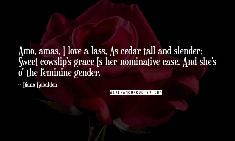 Diana Gabaldon Quotes: Amo, amas, I love a lass, As cedar tall and slender; Sweet cowslip's grace Is her nominative case, And she's o' the feminine gender.