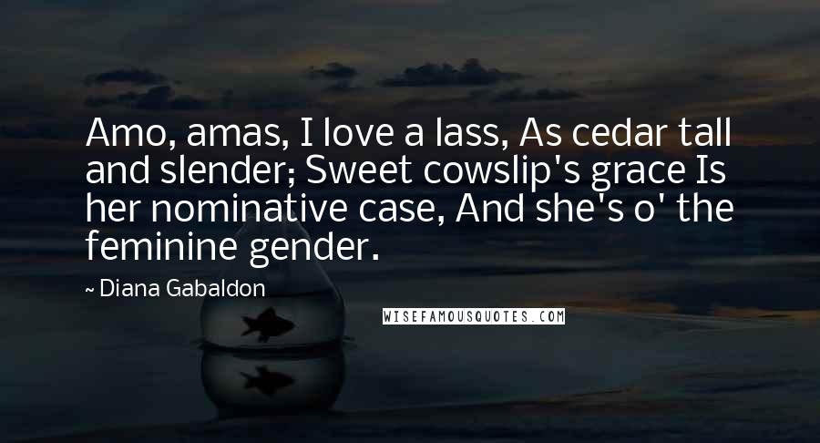 Diana Gabaldon Quotes: Amo, amas, I love a lass, As cedar tall and slender; Sweet cowslip's grace Is her nominative case, And she's o' the feminine gender.