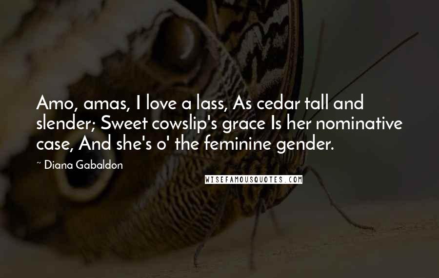 Diana Gabaldon Quotes: Amo, amas, I love a lass, As cedar tall and slender; Sweet cowslip's grace Is her nominative case, And she's o' the feminine gender.