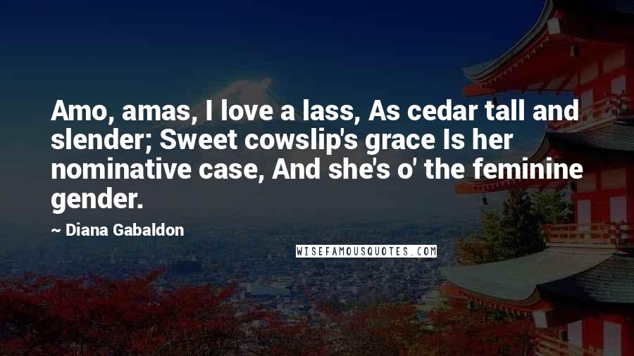 Diana Gabaldon Quotes: Amo, amas, I love a lass, As cedar tall and slender; Sweet cowslip's grace Is her nominative case, And she's o' the feminine gender.