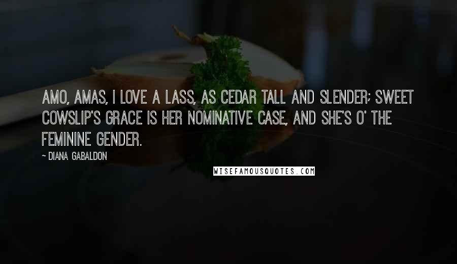 Diana Gabaldon Quotes: Amo, amas, I love a lass, As cedar tall and slender; Sweet cowslip's grace Is her nominative case, And she's o' the feminine gender.