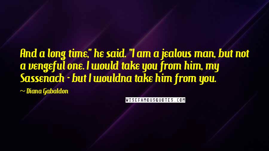 Diana Gabaldon Quotes: And a long time," he said. "I am a jealous man, but not a vengeful one. I would take you from him, my Sassenach - but I wouldna take him from you.