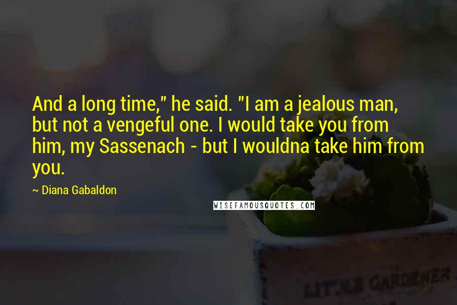 Diana Gabaldon Quotes: And a long time," he said. "I am a jealous man, but not a vengeful one. I would take you from him, my Sassenach - but I wouldna take him from you.