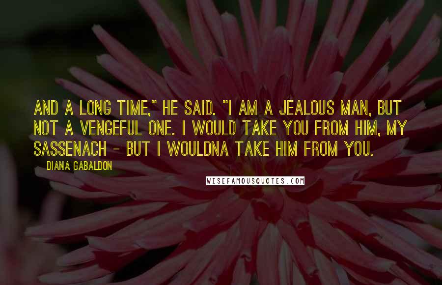 Diana Gabaldon Quotes: And a long time," he said. "I am a jealous man, but not a vengeful one. I would take you from him, my Sassenach - but I wouldna take him from you.