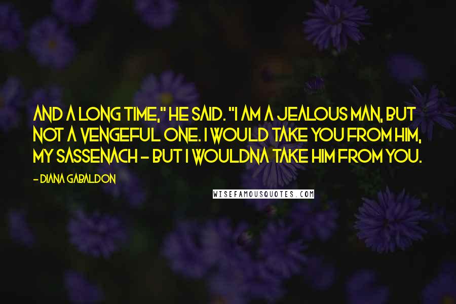 Diana Gabaldon Quotes: And a long time," he said. "I am a jealous man, but not a vengeful one. I would take you from him, my Sassenach - but I wouldna take him from you.