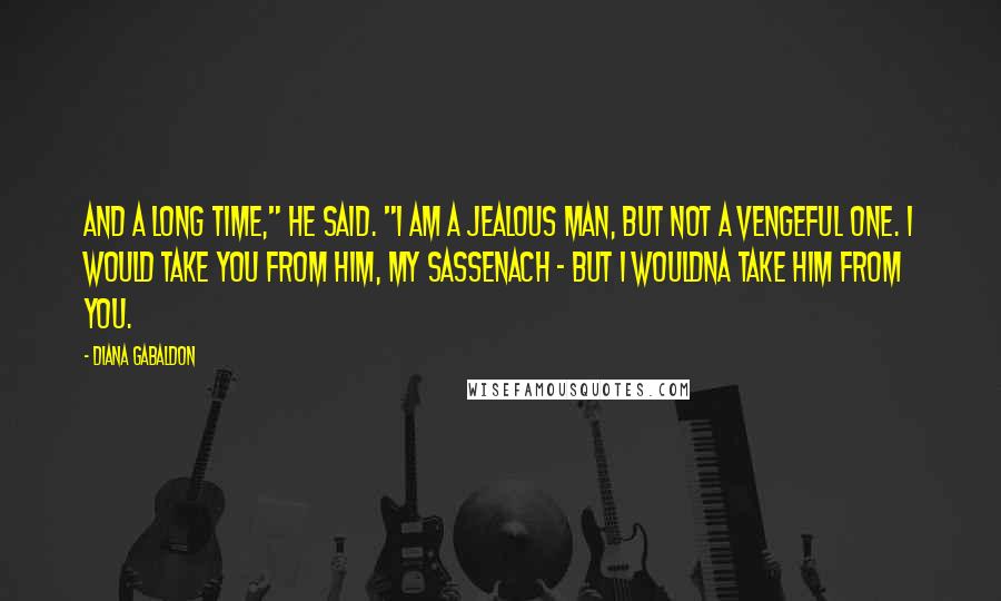 Diana Gabaldon Quotes: And a long time," he said. "I am a jealous man, but not a vengeful one. I would take you from him, my Sassenach - but I wouldna take him from you.