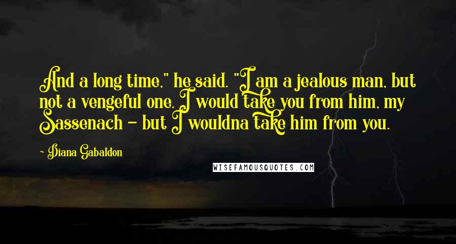 Diana Gabaldon Quotes: And a long time," he said. "I am a jealous man, but not a vengeful one. I would take you from him, my Sassenach - but I wouldna take him from you.