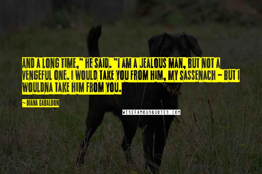 Diana Gabaldon Quotes: And a long time," he said. "I am a jealous man, but not a vengeful one. I would take you from him, my Sassenach - but I wouldna take him from you.