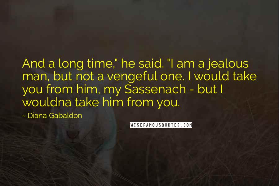 Diana Gabaldon Quotes: And a long time," he said. "I am a jealous man, but not a vengeful one. I would take you from him, my Sassenach - but I wouldna take him from you.