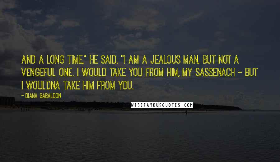 Diana Gabaldon Quotes: And a long time," he said. "I am a jealous man, but not a vengeful one. I would take you from him, my Sassenach - but I wouldna take him from you.