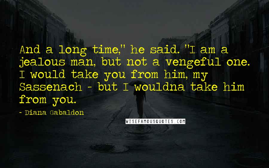 Diana Gabaldon Quotes: And a long time," he said. "I am a jealous man, but not a vengeful one. I would take you from him, my Sassenach - but I wouldna take him from you.
