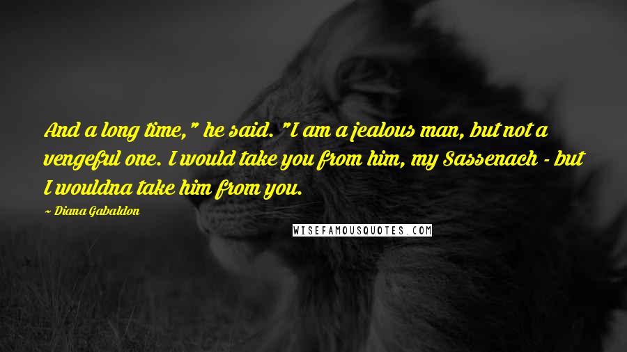 Diana Gabaldon Quotes: And a long time," he said. "I am a jealous man, but not a vengeful one. I would take you from him, my Sassenach - but I wouldna take him from you.