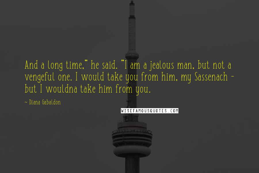 Diana Gabaldon Quotes: And a long time," he said. "I am a jealous man, but not a vengeful one. I would take you from him, my Sassenach - but I wouldna take him from you.