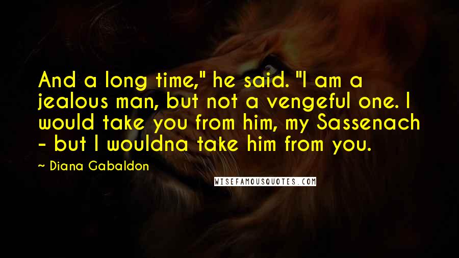 Diana Gabaldon Quotes: And a long time," he said. "I am a jealous man, but not a vengeful one. I would take you from him, my Sassenach - but I wouldna take him from you.