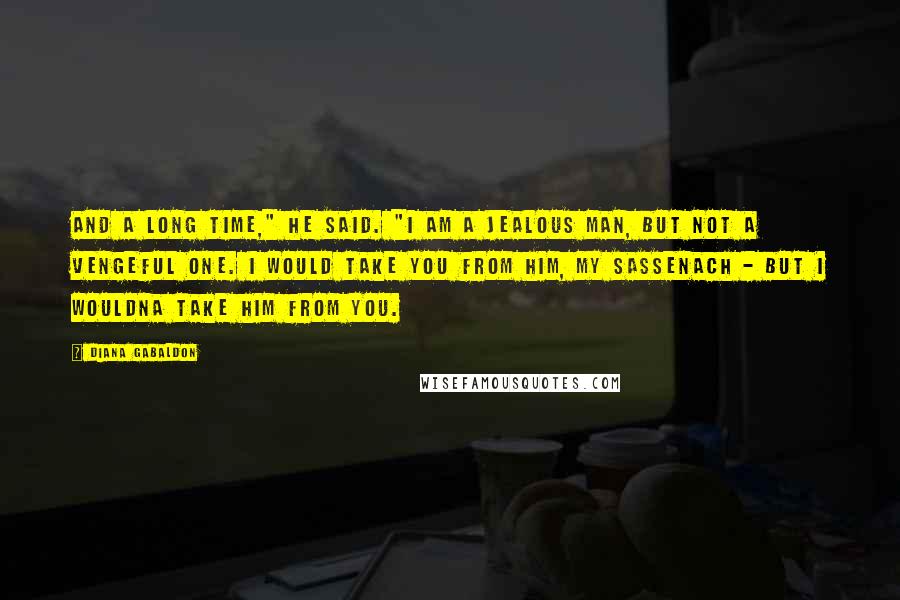 Diana Gabaldon Quotes: And a long time," he said. "I am a jealous man, but not a vengeful one. I would take you from him, my Sassenach - but I wouldna take him from you.
