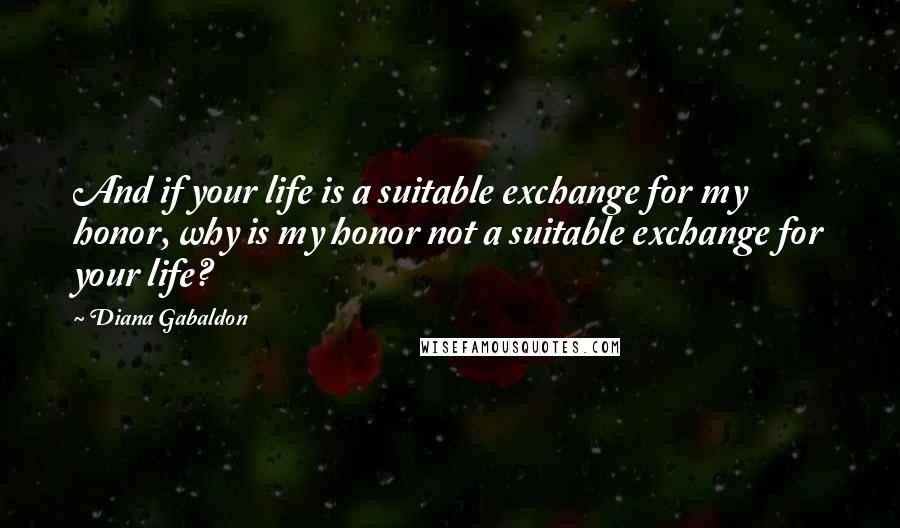Diana Gabaldon Quotes: And if your life is a suitable exchange for my honor, why is my honor not a suitable exchange for your life?