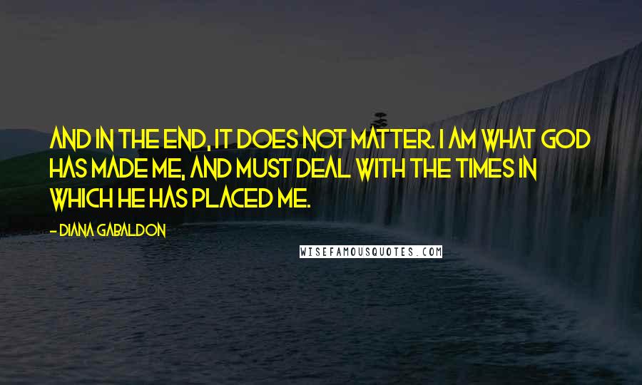 Diana Gabaldon Quotes: And in the end, it does not matter. I am what God has made me, and must deal with the Times in which He has placed me.