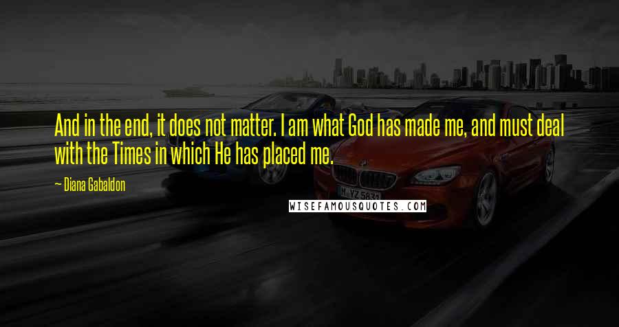 Diana Gabaldon Quotes: And in the end, it does not matter. I am what God has made me, and must deal with the Times in which He has placed me.