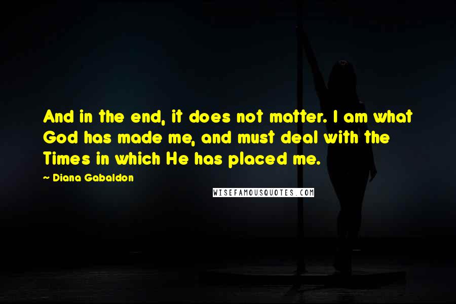 Diana Gabaldon Quotes: And in the end, it does not matter. I am what God has made me, and must deal with the Times in which He has placed me.