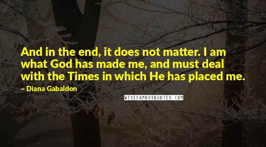 Diana Gabaldon Quotes: And in the end, it does not matter. I am what God has made me, and must deal with the Times in which He has placed me.