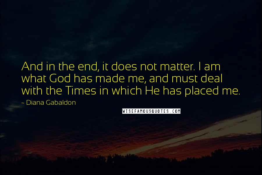 Diana Gabaldon Quotes: And in the end, it does not matter. I am what God has made me, and must deal with the Times in which He has placed me.