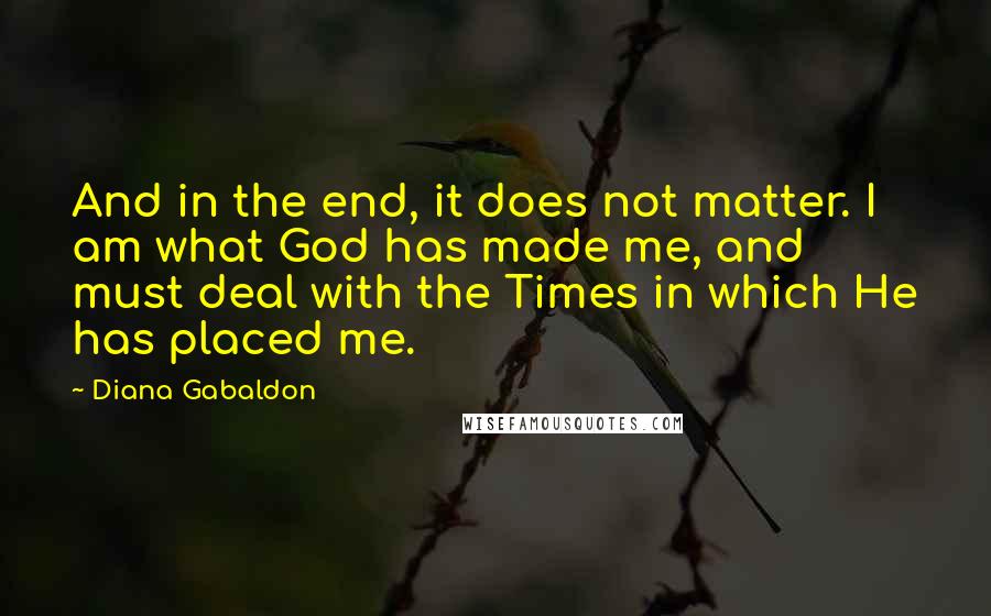 Diana Gabaldon Quotes: And in the end, it does not matter. I am what God has made me, and must deal with the Times in which He has placed me.