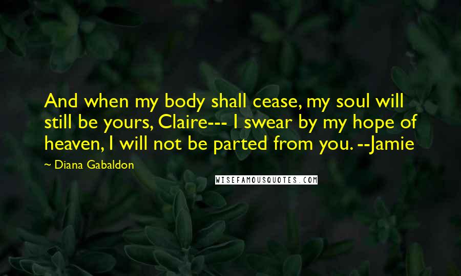 Diana Gabaldon Quotes: And when my body shall cease, my soul will still be yours, Claire--- I swear by my hope of heaven, I will not be parted from you. --Jamie