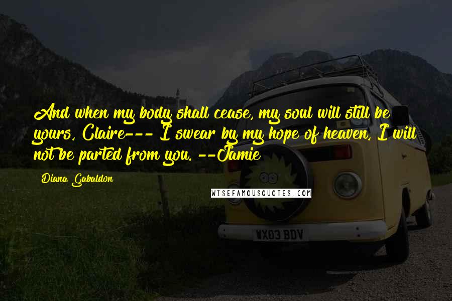 Diana Gabaldon Quotes: And when my body shall cease, my soul will still be yours, Claire--- I swear by my hope of heaven, I will not be parted from you. --Jamie